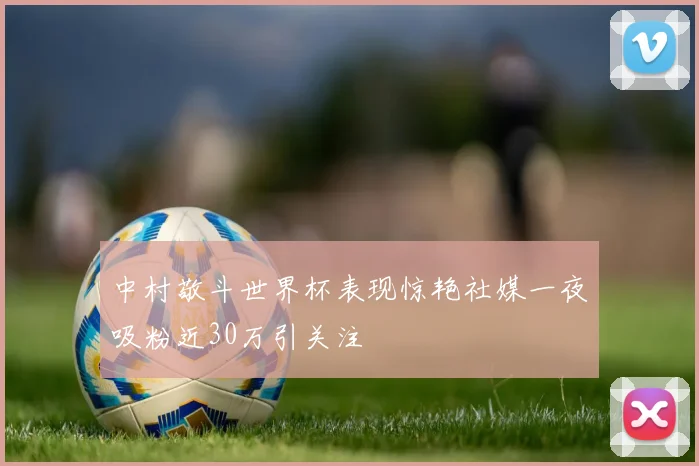 中村敬斗世界杯表现惊艳社媒一夜吸粉近30万引关注