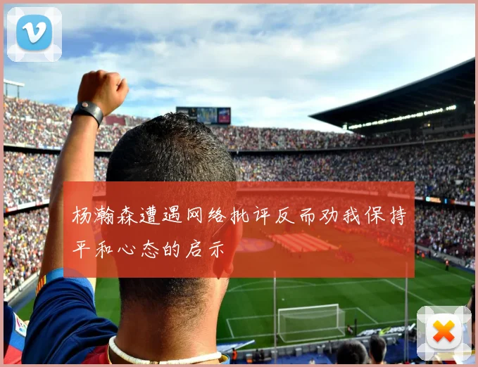 杨瀚森遭遇网络批评反而劝我保持平和心态的启示