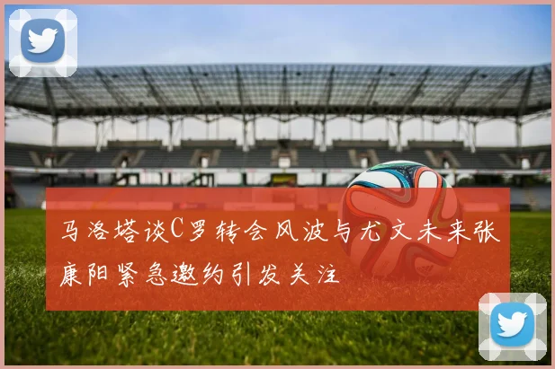 马洛塔谈C罗转会风波与尤文未来张康阳紧急邀约引发关注