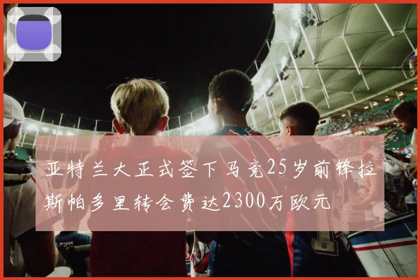 亚特兰大正式签下马竞25岁前锋拉斯帕多里转会费达2300万欧元