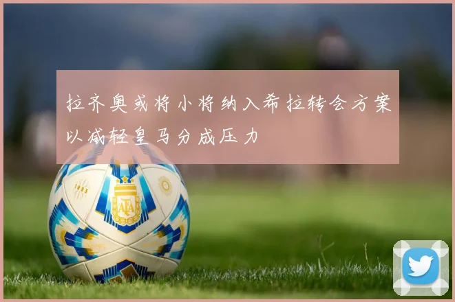 拉齐奥或将小将纳入希拉转会方案以减轻皇马分成压力