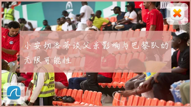 小安切洛蒂谈父亲影响与巴黎队的无限可能性