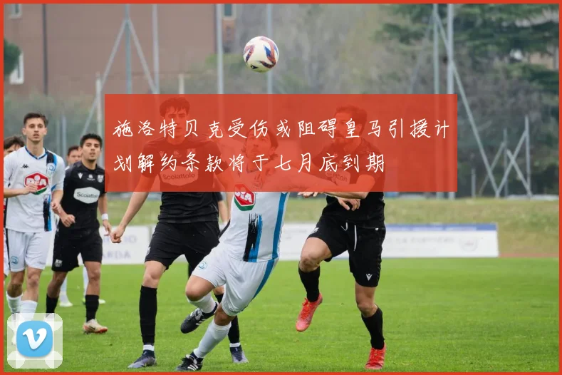 施洛特贝克受伤或阻碍皇马引援计划解约条款将于七月底到期