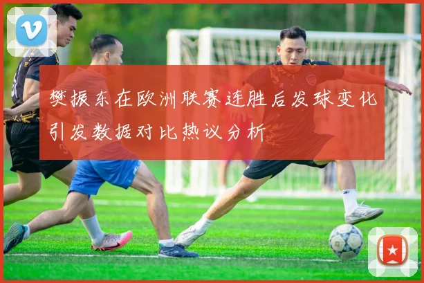 樊振东在欧洲联赛连胜后发球变化引发数据对比热议分析
