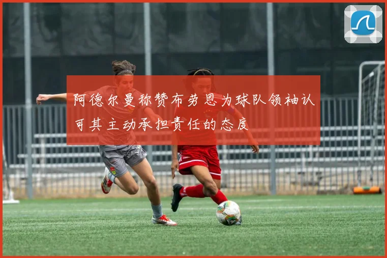 阿德尔曼称赞布劳恩为球队领袖认可其主动承担责任的态度