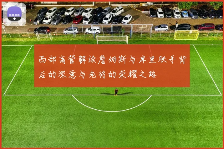 西部高管解读詹姆斯与库里联手背后的深意与老将的荣耀之路