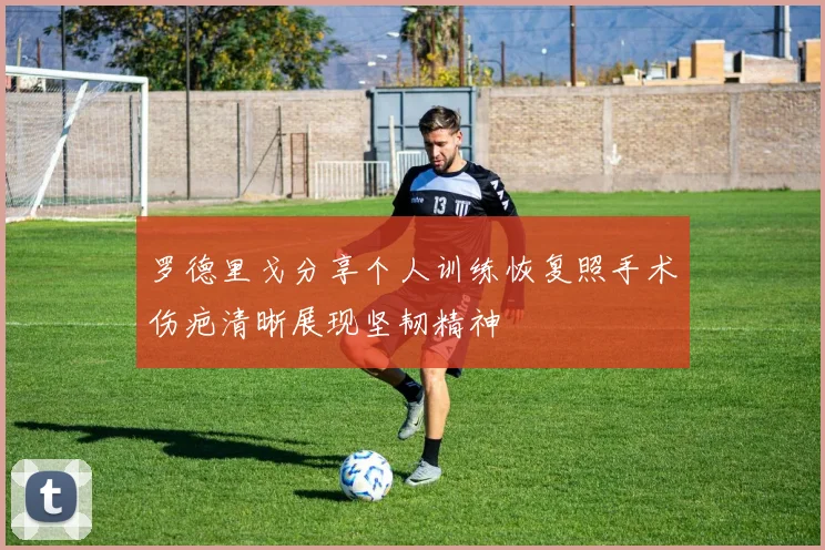 罗德里戈分享个人训练恢复照手术伤疤清晰展现坚韧精神