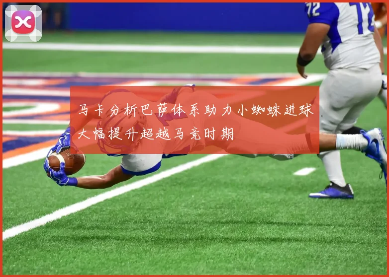 马卡分析巴萨体系助力小蜘蛛进球大幅提升超越马竞时期