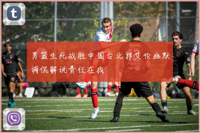 男篮生死战胜中国台北郭艾伦幽默调侃解说责任在我