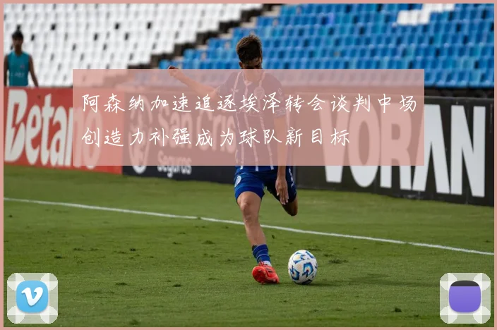 阿森纳加速追逐埃泽转会谈判中场创造力补强成为球队新目标
