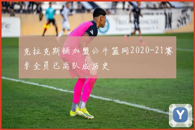 克拉克斯顿加盟公牛篮网2020-21赛季全员已离队成历史