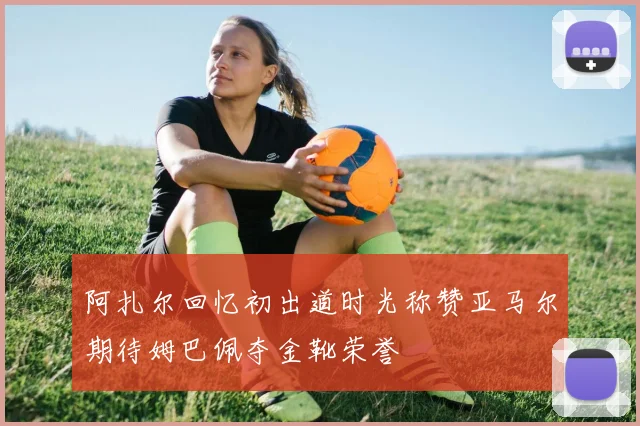 阿扎尔回忆初出道时光称赞亚马尔期待姆巴佩夺金靴荣誉