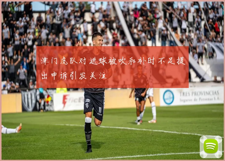 津门虎队对进球被吹和补时不足提出申诉引发关注