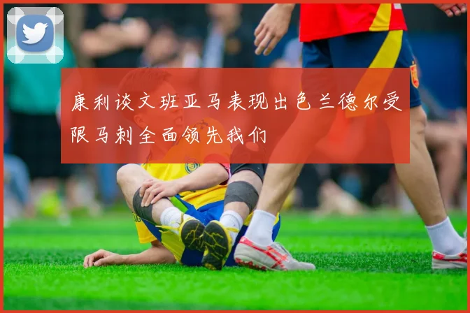 康利谈文班亚马表现出色兰德尔受限马刺全面领先我们