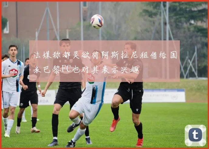 法媒称都灵欲将阿斯拉尼租借给国米巴黎FC也对其表示兴趣