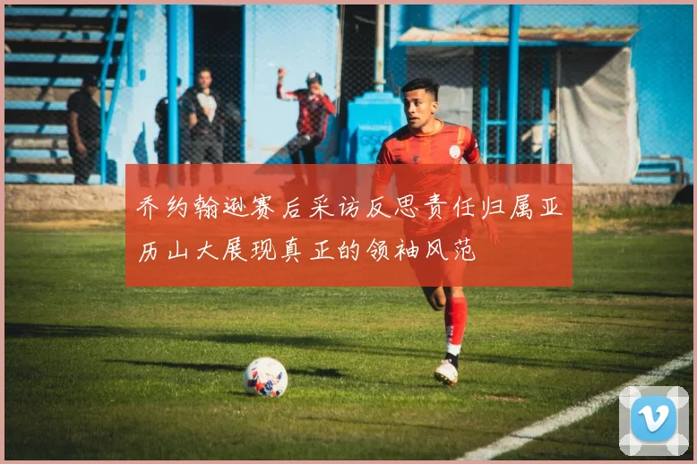 乔约翰逊赛后采访反思责任归属亚历山大展现真正的领袖风范