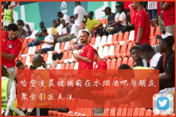 哈登凌晨被捕前在水烟酒吧与朋友聚会引发关注
