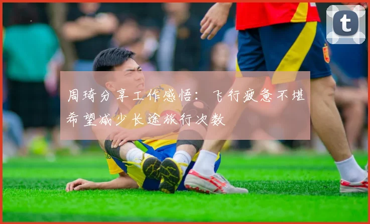 周琦分享工作感悟:飞行疲惫不堪希望减少长途旅行次数