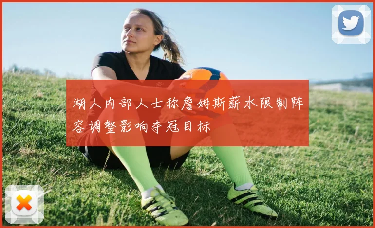湖人内部人士称詹姆斯薪水限制阵容调整影响夺冠目标