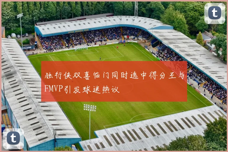 独行侠双喜临门同时选中得分王与FMVP引发球迷热议