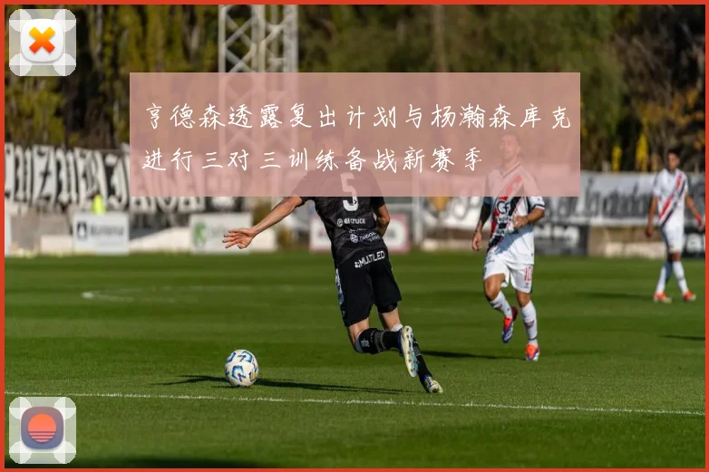 亨德森透露复出计划与杨瀚森库克进行三对三训练备战新赛季