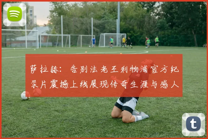 萨拉赫：告别法老王利物浦官方纪录片震撼上线展现传奇生涯与感人时刻