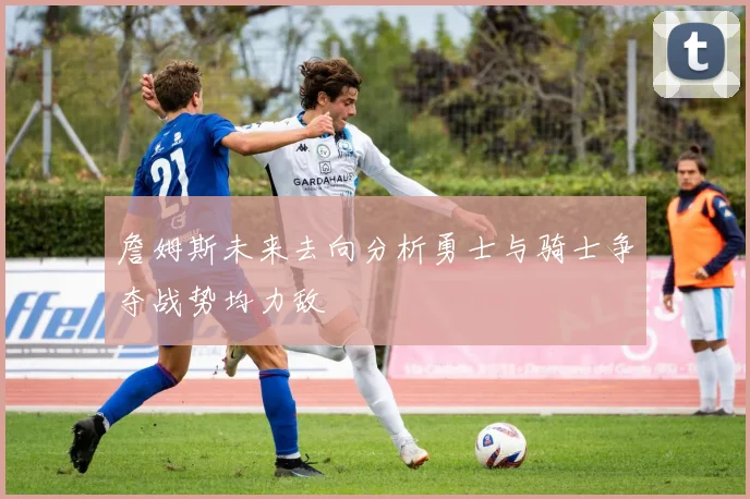 詹姆斯未来去向分析勇士与骑士争夺战势均力敌