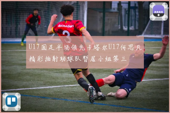 U17国足半场领先卡塔尔U17何思凡精彩抽射助球队暂居小组第三