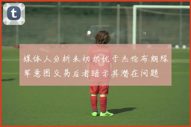 媒体人分析米切尔优于杰伦布朗绿军意图交易后者暗示其潜在问题