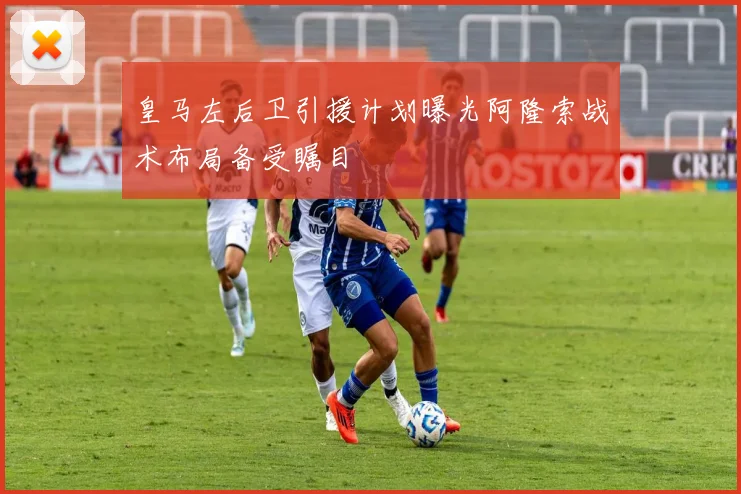 皇马左后卫引援计划曝光阿隆索战术布局备受瞩目