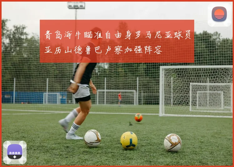 青岛海牛瞄准自由身罗马尼亚球员亚历山德鲁巴卢察加强阵容