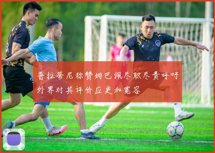 普拉蒂尼称赞姆巴佩尽职尽责呼吁外界对其评价应更加宽容