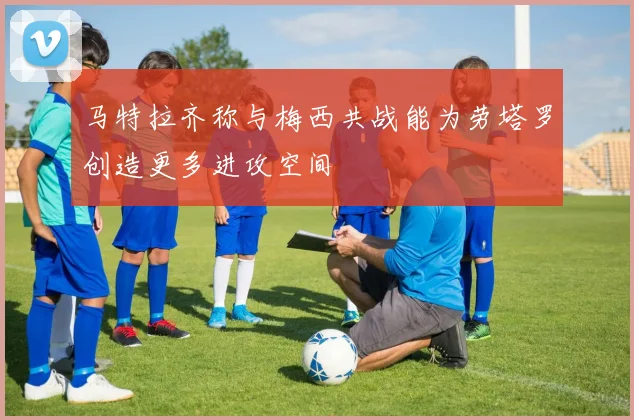马特拉齐称与梅西共战能为劳塔罗创造更多进攻空间