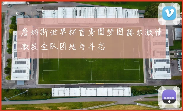 詹姆斯世界杯首秀圆梦图赫尔激情激发全队团结与斗志