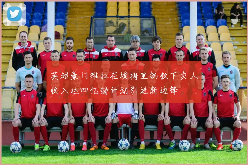 英超豪门维拉在埃梅里执教下卖人收入达四亿镑计划引进新边锋