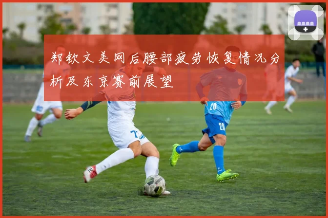 郑钦文美网后腰部疲劳恢复情况分析及东京赛前展望